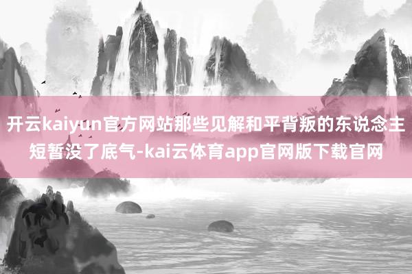 开云kaiyun官方网站那些见解和平背叛的东说念主短暂没了底气-kai云体育app官网版下载官网
